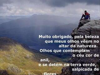 Muito obrigado, pela beleza que meus olhos vêem no altar da natureza.  Olhos que contemplam  o céu cor de anil,  e se detém na terra verde,  salpicada de flores  em tonalidades mil! 