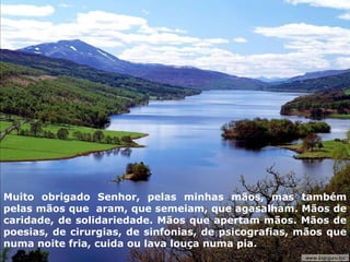 Muito obrigado Senhor, pelas minhas mãos, mas também pelas mãos que  aram, que semeiam, que agasalham. Mãos de caridade, de solidariedade. Mãos que apertam mãos. Mãos de poesias, de cirurgias, de sinfonias, de psicografias, mãos que numa noite fria, cuida ou lava louça numa pia.  