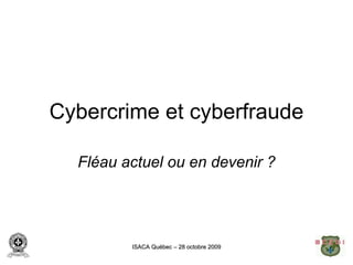 Cybercrime et cyberfraude

  Fléau actuel ou en devenir ?




         ISACA Québec – 28 octobre 2009
 