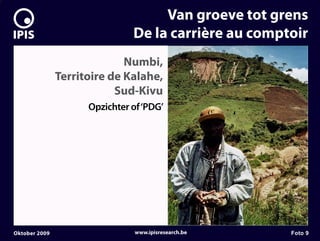 7


                                        Van groeve tot grens
                                   De la carrière au comptoir
                                 Numbi,
                   Territoire de Kalahe,
                               Sud-Kivu
                         Opzichter of ‘PDG’




    Oktober 2009                    www.ipisresearch.be   Foto 9
 