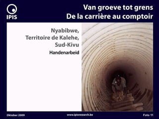 7


                                       Van groeve tot grens
                                  De la carrière au comptoir
                              Nyabibwe,
                   Territoire de Kalehe,
                               Sud-Kivu
                            Handenarbeid




    Oktober 2009                   www.ipisresearch.be   Foto 11
 