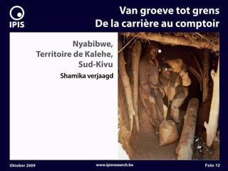 7


                                        Van groeve tot grens
                                   De la carrière au comptoir
                              Nyabibwe,
                   Territoire de Kalehe,
                               Sud-Kivu
                         Shamika verjaagd




    Oktober 2009                   www.ipisresearch.be   Foto 12
 