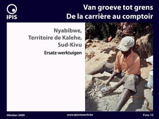 7


                                        Van groeve tot grens
                                   De la carrière au comptoir
                              Nyabibwe,
                   Territoire de Kalehe,
                               Sud-Kivu
                         Ersatz-werktuigen




    Oktober 2009                   www.ipisresearch.be   Foto 13
 