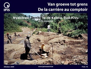 7


                                  Van groeve tot grens
                             De la carrière au comptoir
              Nyabibwe, Territoire de Kalehe, Sud-Kivu
                             Erts wassen




    Oktober 2009             www.ipisresearch.be         Foto 15
 