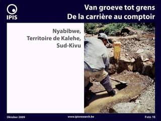 7


                                       Van groeve tot grens
                                  De la carrière au comptoir
                              Nyabibwe,
                   Territoire de Kalehe,
                               Sud-Kivu




    Oktober 2009                  www.ipisresearch.be   Foto 16
 