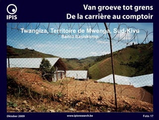 7


                                 Van groeve tot grens
                            De la carrière au comptoir
             Twangiza, Territoire de Mwenga, Sud-Kivu
                          Banro basiskamp




    Oktober 2009            www.ipisresearch.be         Foto 17
 