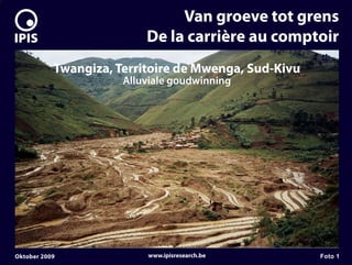 7


                                   Van groeve tot grens
                              De la carrière au comptoir
               Twangiza, Territoire de Mwenga, Sud-Kivu
                          Alluviale goudwinning




    Oktober 2009              www.ipisresearch.be         Foto 1
 