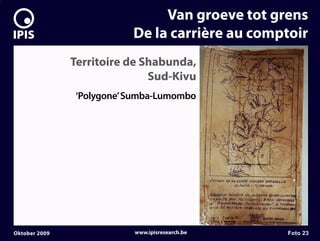 7


                                   Van groeve tot grens
                              De la carrière au comptoir
                   Territoire de Shabunda,
                                  Sud-Kivu
                   ‘Polygone’ Sumba-Lumombo




    Oktober 2009              www.ipisresearch.be   Foto 23
 