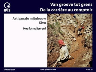7


                                    Van groeve tot grens
                               De la carrière au comptoir
             Artisanale mijnbouw
                             Kivu
                   Hoe formaliseren?




    Oktober 2009               www.ipisresearch.be   Foto 25
 