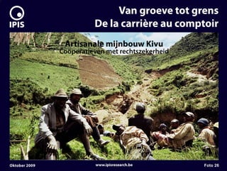 7


                                  Van groeve tot grens
                             De la carrière au comptoir
                    Artisanale mijnbouw Kivu
                   Coöperatieven met rechtszekerheid




    Oktober 2009             www.ipisresearch.be       Foto 26
 