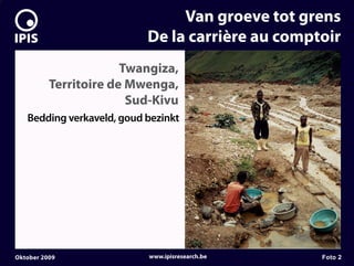 7


                                    Van groeve tot grens
                               De la carrière au comptoir
                           Twangiza,
              Territoire de Mwenga,
                            Sud-Kivu
       Bedding verkaveld, goud bezinkt




    Oktober 2009               www.ipisresearch.be    Foto 2
 