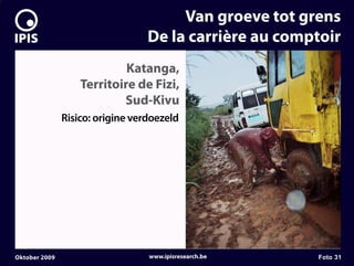 7


                                           Van groeve tot grens
                                      De la carrière au comptoir
                                Katanga,
                       Territoire de Fizi,
                               Sud-Kivu
                   Risico: origine verdoezeld




    Oktober 2009                      www.ipisresearch.be   Foto 31
 