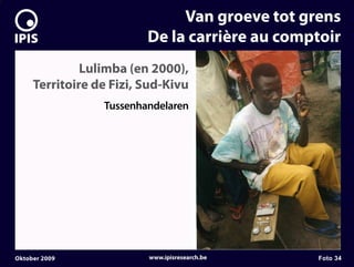 7


                                  Van groeve tot grens
                             De la carrière au comptoir
                  Lulimba (en 2000),
         Territoire de Fizi, Sud-Kivu
                     Tussenhandelaren




    Oktober 2009             www.ipisresearch.be   Foto 34
 