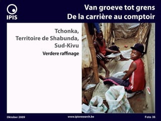 7


                                  Van groeve tot grens
                             De la carrière au comptoir
                        Tchonka,
         Territoire de Shabunda,
                        Sud-Kivu
                   Verdere ra nage




    Oktober 2009             www.ipisresearch.be   Foto 36
 