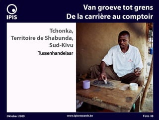 7


                                    Van groeve tot grens
                               De la carrière au comptoir
                     Tchonka,
      Territoire de Shabunda,
                     Sud-Kivu
                   Tussenhandelaar




    Oktober 2009               www.ipisresearch.be   Foto 38
 
