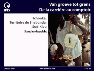 7


                                  Van groeve tot grens
                             De la carrière au comptoir
                         Tchonka,
          Territoire de Shabunda,
                         Sud-Kivu
                   Standaardgewicht




    Oktober 2009             www.ipisresearch.be   Foto 39
 