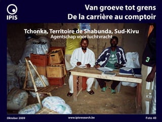 7


                                    Van groeve tot grens
                               De la carrière au comptoir
               Tchonka, Territoire de Shabunda, Sud-Kivu
                        Agentschap voor luchtvracht




    Oktober 2009               www.ipisresearch.be         Foto 40
 