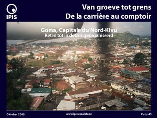 7


                                   Van groeve tot grens
                              De la carrière au comptoir
                   Goma, Capitale du Nord-Kivu
                    Keten tot in details georganiseerd




    Oktober 2009              www.ipisresearch.be        Foto 43
 