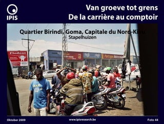 7


                                  Van groeve tot grens
                             De la carrière au comptoir
            Quartier Birindi, Goma, Capitale du Nord-Kivu
                             Stapelhuizen




    Oktober 2009             www.ipisresearch.be            Foto 44
 