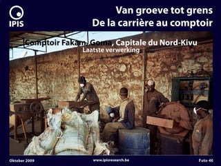 7


                                 Van groeve tot grens
                            De la carrière au comptoir
           Comptoir Fakam, Goma, Capitale du Nord-Kivu
                         Laatste verwerking




    Oktober 2009            www.ipisresearch.be          Foto 46
 