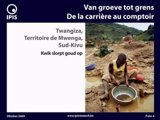 7


                                     Van groeve tot grens
                                De la carrière au comptoir
                            Twangiza,
               Territoire de Mwenga,
                             Sud-Kivu
                     Kwik slorpt goud op




    Oktober 2009                 www.ipisresearch.be   Foto 4
 