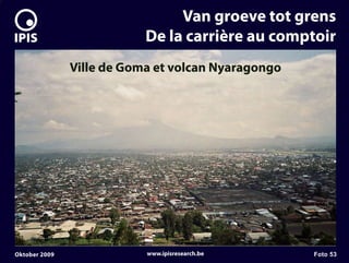 7


                                    Van groeve tot grens
                               De la carrière au comptoir
                   Ville de Goma et volcan Nyaragongo




    Oktober 2009               www.ipisresearch.be      Foto 53
 