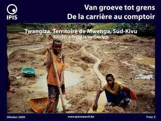 7


                                   Van groeve tot grens
                              De la carrière au comptoir
               Twangiza, Territoire de Mwenga, Sud-Kivu
                         Kinderarbeid is verboden




    Oktober 2009               www.ipisresearch.be        Foto 5
 