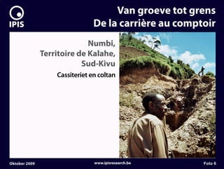 7


                                         Van groeve tot grens
                                    De la carrière au comptoir
                                 Numbi,
                   Territoire de Kalahe,
                               Sud-Kivu
                       Cassiteriet en coltan




    Oktober 2009                    www.ipisresearch.be    Foto 6
 