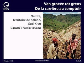 7


                                       Van groeve tot grens
                                  De la carrière au comptoir
                             Numbi,
               Territoire de Kalahe,
                           Sud-Kivu
            Eigenaar is hotelier in Goma




    Oktober 2009                  www.ipisresearch.be    Foto 7
 