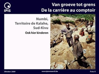 7


                                     Van groeve tot grens
                                De la carrière au comptoir
                             Numbi,
               Territoire de Kalahe,
                           Sud-Kivu
                     Ook hier kinderen




    Oktober 2009                 www.ipisresearch.be   Foto 8
 