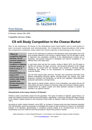 Press Release                                                                                                          C. 47-09


El Salvador, October 29th, 2009.

Competition Advocacy: Studies


     CS will Study Competition in the Cheese Market
Due to the importance of cheese in the Salvadoran basic food basket and to said product´s
price increment nationally and internationally, the Competition Superintendence will study
the competition conditions under which the cheese industry is functioning in the country.

 “Within its                     Driven by the importance of cheese on the Salvadoran basic food basket and to the
                                 price increase observed in the country´s cheese industry, the CS will begin a study
 competition advocacy
                                 to determine the competition conditions of the aforementioned industry and, if
 activities, the CS              necessary, will propose measures to strengthen and improve competition in the
 conducts studies on             different links of the value chain.
 the competition
 conditions of different         In said study which will last five months, ending in March 2010, the CS seeks to
 sensible sectors, in            identify and analyze the legal, economic, and structural elements of the cheese
                                 industry in the country that can represent entry barriers to economic agents,
 order to issue, if              establishing their effects on the development of competition conditions and
 necessary,                      consumer welfare.
 recommendations to
 improve the                     The CS shall request legal, economic, financial, and commercial information from
 performance of the              different participating economic agents, amongst these, big, medium, and small
                                 producers, importers, and distributors, as well as from regulators, State Ministries,
 market under study”,            producers associations, amongst others.
 asserted Jose
 Enrique Argumedo,               With respect to market studies, article 4 of the Competition Law states that the CS
 Competition                     shall enforce the law by means of a technical, legal, and economic analysis system,
 Superintendent.                 complemented by support studies and other pertinent activities to perform its
                                 activities in an optimum manner.

Characteristics of the cheese industry in El Salvador

Cheese is basic consumption product for the population. Two types of cheese (in Spanish, queso fresco y el
queso duro blando) occupy the sixth and the tenth position, respectively, in the group of foods with higher ranking
in the market´s basket pursuant to the Consumer Prices Index (in Spanish, Índice de Precios al Consumidor
“IPC”).

According to certain market indicators, since 2007, an increase in cheese prices has been observed nationally
and internationally, becoming necessary to investigate the causes of said increment by means of a competition
analysis. In El Salvador, approximately, 5 companies process cheese at an industrial level; 32 are semi-
industrialized; and over 3,000 are hand milk processors, whose main product is cheese.

       Edificio Madreselva, 1er Nivel, Calzada El Almendro y 1ª Ave. El Espino, Urb. Madreselva, Antiguo Cuscatlán, El Salvador.
                                             E-mail: contacto@sc.gob.sv - www.sc.gob.sv
 