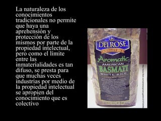La naturaleza de los conocimientos tradicionales no permite que haya una aprehensión y protección de los mismos por parte de la propiedad intelectual, pero como el límite entre las inmaterialidades es tan difuso, se presta para que muchas veces industrias por medio de la propiedad intelectual se apropien del conocimiento que es colectivo http://www.flickr.com/photos/grocerygoblin/210734066/ 