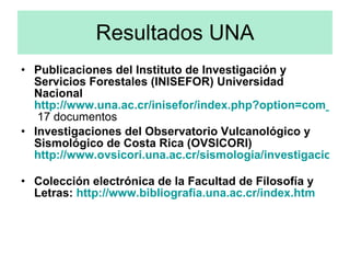 Resultados UNA Publicaciones del Instituto de Investigación y Servicios Forestales (INISEFOR) Universidad Nacional  http://www.una.ac.cr/inisefor/index.php?option=com_remository&Itemid=31&func=select&id=6  17 documentos  Investigaciones del Observatorio Vulcanológico y Sismológico de Costa Rica (OVSICORI)   http://www.ovsicori.una.ac.cr/sismologia/investigaciones.htm   Colección electrónica de la Facultad de Filosofía y Letras:  http://www.bibliografia.una.ac.cr/index.htm 