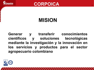CORPOICA MISION Generar y transferir conocimientos científicos y soluciones tecnológicas mediante la investigación y la innovación en los servicios y productos para el sector agropecuario colombiano 