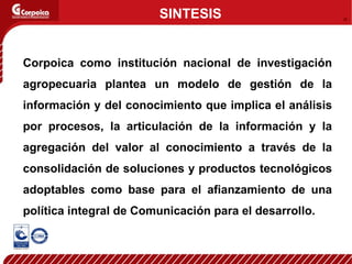 Corpoica como institución nacional de investigación agropecuaria plantea un modelo de gestión de la información y del conocimiento que implica el análisis por procesos, la articulación de la información y la agregación del valor al conocimiento a través de la consolidación de soluciones y productos tecnológicos adoptables como base para el afianzamiento de una política integral de Comunicación para el desarrollo. SINTESIS 