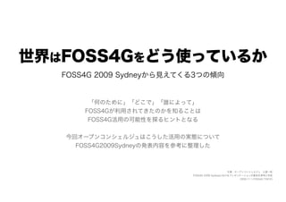 世界はFOSS4Gをどう使っているか
   FOSS4G 2009 Sydneyから見えてくる3つの傾向


        「何のために」「どこで」「誰によって」
       FOSS4Gが利用されてきたのかを知ることは
        FOSS4G活用の可能性を探るヒントとなる


   今回オープンコンシェルジュはこうした活用の実態について
     FOSS4G2009Sydneyの発表内容を参考に整理した



                                                 文責：オープンコンシェルジュ 土屋一彬
                            FOSS4G 2009 Sydneyにおけるプレゼンテーションの要旨を参考に作成
                                                       2009.11.1 FOSS4G TOKYO
 