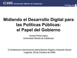Midiendo el Desarrollo Digital para las Políticas Públicas: el Papel del Gobierno Ismael Peña - López Universitat Oberta de Catalunya II Conferencia Internacional sobre Brecha Digital e Inclusión Social Leganés,  29 de Octubre de 2009 