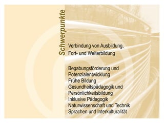 Verbindung von Ausbildung, Fort- und Weiterbildung Begabungsförderung und Potenzialentwicklung Frühe Bildung Gesundheitspädagogik und Persönlichkeitsbildung Inklusive Pädagogik Naturwissenschaft und Technik Sprachen und Interkulturalität 