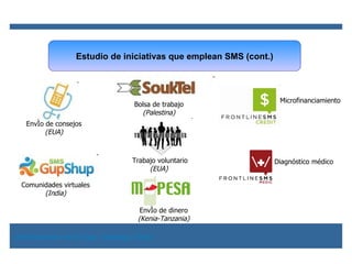Estudio de iniciativas que emplean SMS (cont.) Envío de dinero (Kenia-Tanzania) Bolsa de trabajo (Palestina) Diagnóstico médico Comunidades virtuales (India) Envío de consejos (EUA) Trabajo voluntario (EUA)   Microfinanciamiento Red Electrónica de la Papa, Redepapa (2009) 