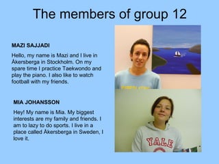 The members of group 12 MIA JOHANSSON Hey! My name is Mia. My biggest interests are my family and friends. I am to lazy to do sports. I live in a place called Åkersberga in Sweden, I love it.  MAZI SAJJADI Hello, my name is Mazi and I live in Åkersberga in Stockholm. On my spare time I practice Taekwondo and play the piano. I also like to watch football with my friends.  