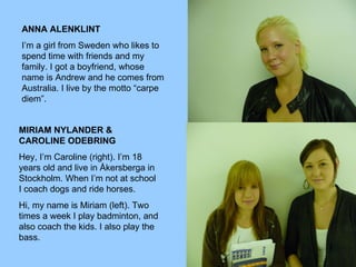 ANNA ALENKLINT I’m a girl from Sweden who likes to spend time with friends and my family. I got a boyfriend, whose name is Andrew and he comes from Australia. I live by the motto “carpe diem”.  MIRIAM NYLANDER & CAROLINE ODEBRING Hey, I’m Caroline (right). I’m 18 years old and live in Åkersberga in Stockholm. When I’m not at school I coach dogs and ride horses. Hi, my name is Miriam (left). Two times a week I play badminton, and also coach the kids. I also play the bass.  