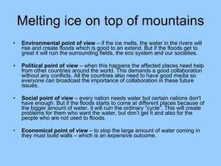 Melting ice on top of mountains Environmental point of view  – if the ice melts, the water in the rivers will rise and create floods which is good to an extend. But if the floods get to great it will ruin the surrounding fields, the eco system and our societies.  Political point of view  – when this happens the affected places need help from other countries around the world. This demands a good collaboration without any conflicts. All the countries also need to have good media so everyone can broadcast the importance of collaboration in these future issues.  Social point of view  – every nation needs water but certain nations don't have enough. But if the floods starts to come at different places because of the bigger amount of water, it will ruin the ordinary “cycle”. This will create problems for them who want the water, but don’t get it and also for the people who are not used to floods.  Economical point of view  – to stop the large amount of water coming in they must build walls – which is an expensive outcome.  