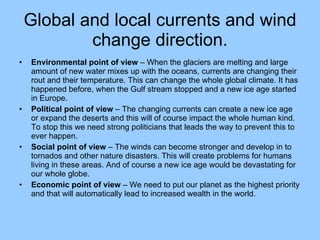 Global and local currents and wind change direction. Environmental point of view  – When the glaciers are melting and large amount of new water mixes up with the oceans, currents are changing their rout and their temperature. This can change the whole global climate. It has happened before, when the Gulf stream stopped and a new ice age started in Europe.  Political point of view  – The changing currents can create a new ice age or expand the deserts and this will of course impact the whole human kind. To stop this we need strong politicians that leads the way to prevent this to ever happen. Social point of view  – The winds can become stronger and develop in to tornados and other nature disasters. This will create problems for humans living in these areas. And of course a new ice age would be devastating for our whole globe. Economic point of view  – We need to put our planet as the highest priority and that will automatically lead to increased wealth in the world. 