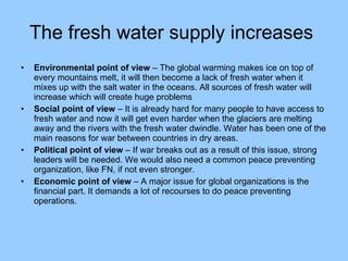 The fresh water supply increases   Environmental point of view  – The global warming makes ice on top of every mountains melt, it will then become a lack of fresh water when it mixes up with the salt water in the oceans. All sources of fresh water will increase which will create huge problems Social point of view  – It is already hard for many people to have access to fresh water and now it will get even harder when the glaciers are melting away and the rivers with the fresh water dwindle. Water has been one of the main reasons for war between countries in dry areas. Political point of view  – If war breaks out as a result of this issue, strong leaders will be needed. We would also need a common peace preventing organization, like FN, if not even stronger. Economic point of view  – A major issue for global organizations is the financial part. It demands a lot of recourses to do peace preventing operations. 