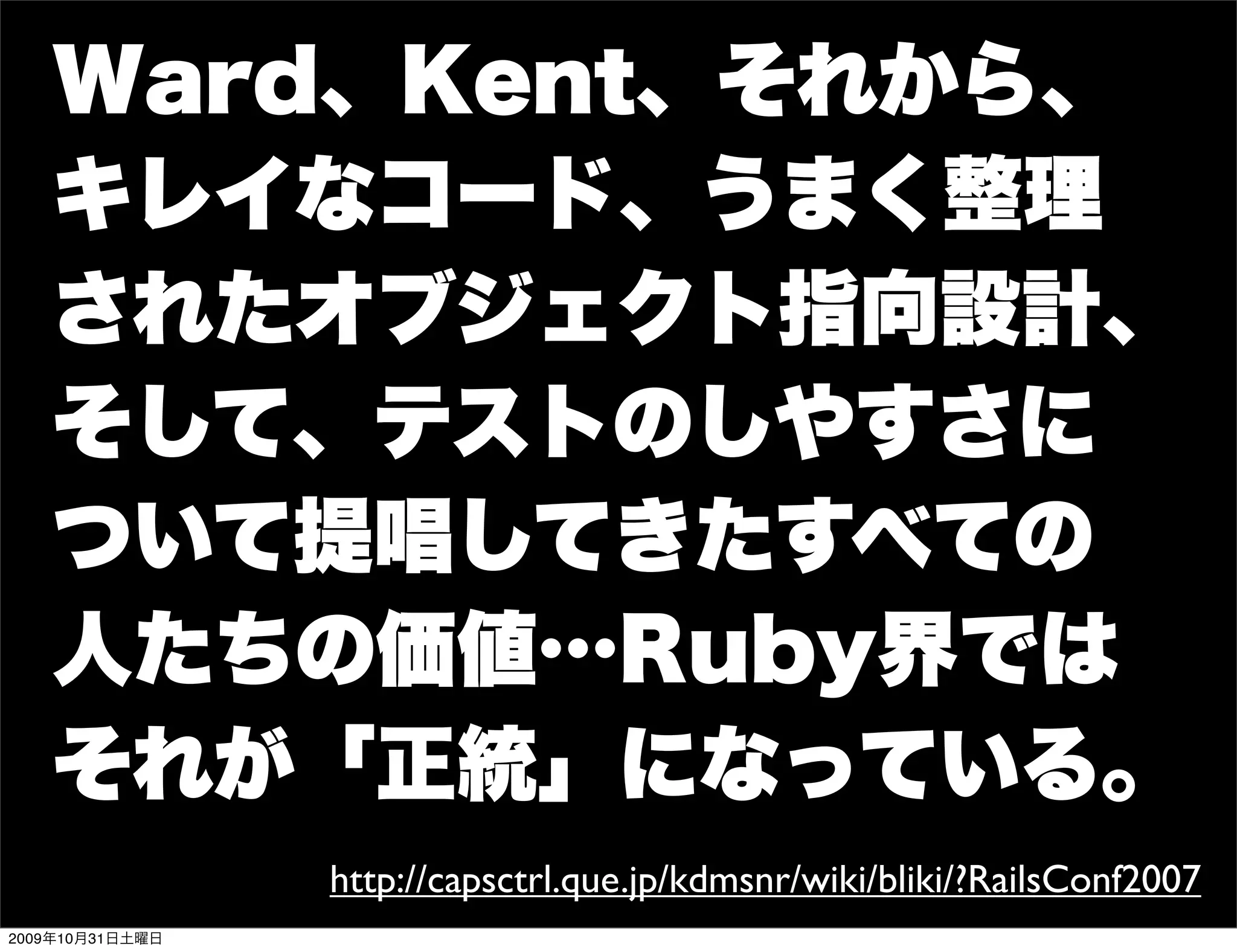 Ward、Kent、それから、
   キレイなコード、うまく整理
   されたオブジェクト指向設計、
   そして、テストのしやすさに
   ついて提唱してきたすべての
   人たちの価値…Ruby界では
   それが「正統」になっている。
                 http://capsctrl.que.jp/kdmsnr/wiki/bliki/?RailsConf2007
2009年10月31日土曜日
 