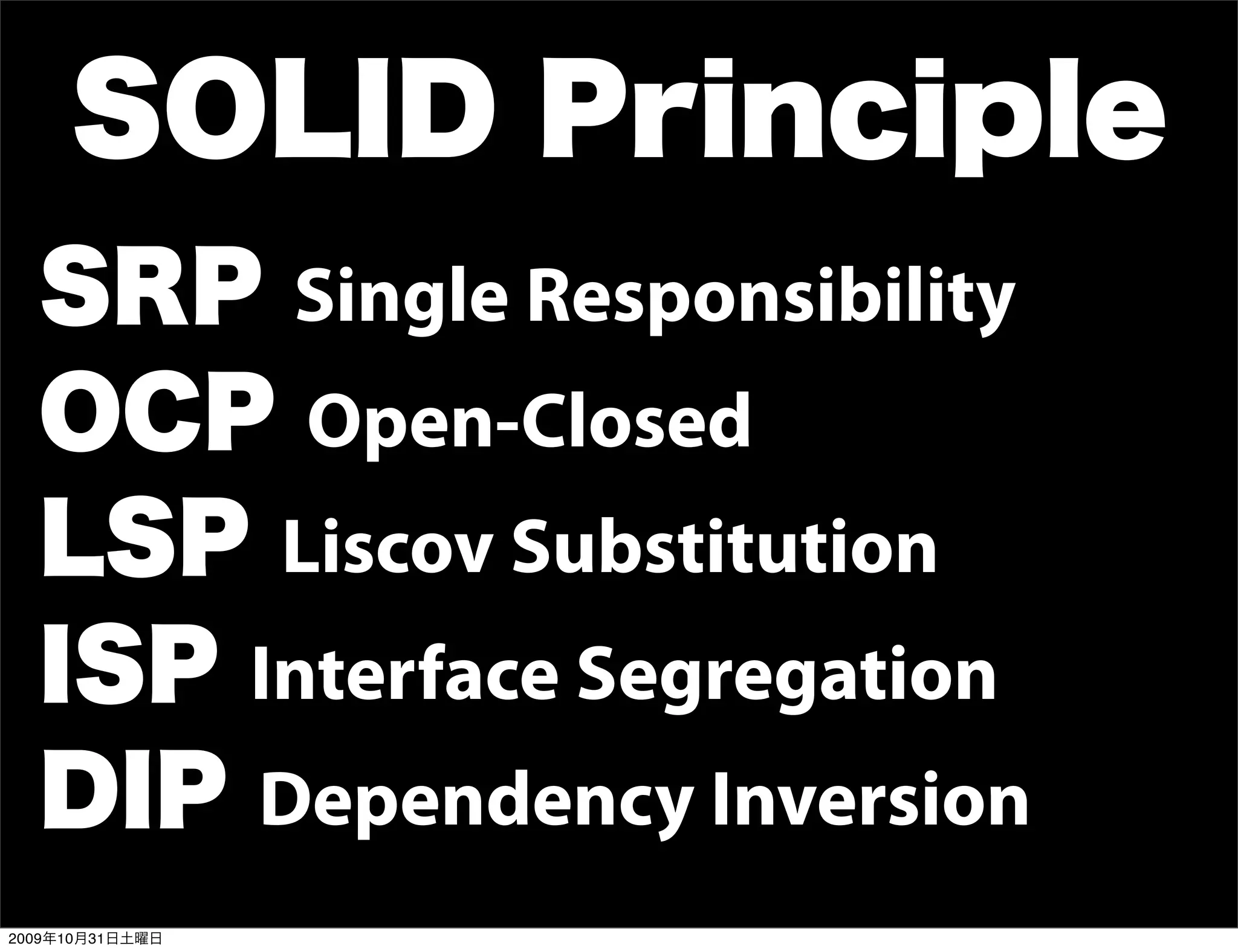 SOLID Principle
  SRP Single Responsibility
  OCP Open-Closed
  LSP Liscov Substitution
  ISP Interface Segregation
  DIP Dependency Inversion
2009年10月31日土曜日
 