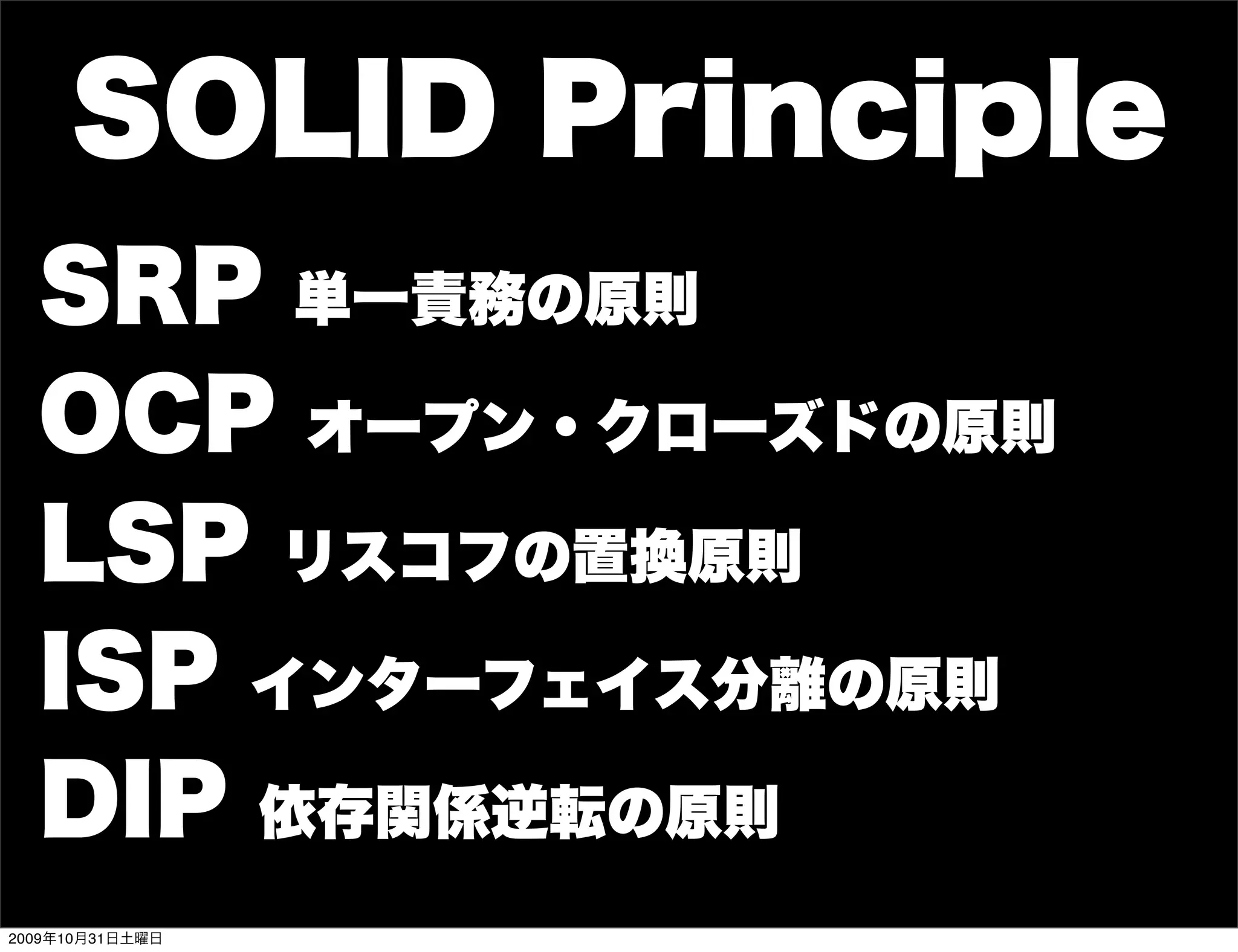 SOLID Principle
  SRP 単一責務の原則
  OCP オープン・クローズドの原則
  LSP リスコフの置換原則
  ISP インターフェイス分離の原則
  DIP 依存関係逆転の原則
2009年10月31日土曜日
 