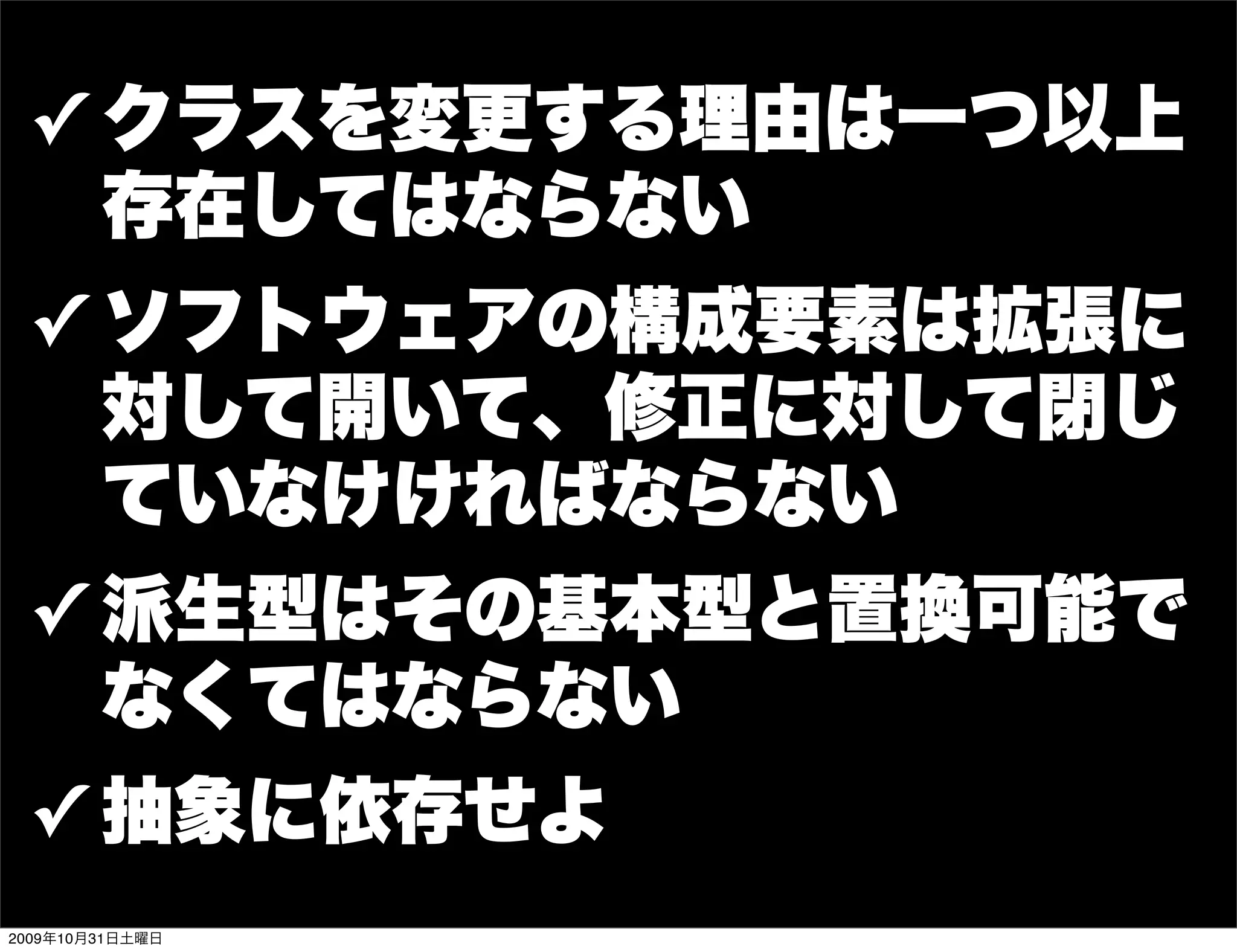 ✓ クラスを変更する理由は一つ以上
   存在してはならない
 ✓ ソフトウェアの構成要素は拡張に
   対して開いて、修正に対して閉じ
   ていなけければならない
 ✓ 派生型はその基本型と置換可能で
   なくてはならない
 ✓ 抽象に依存せよ
2009年10月31日土曜日
 