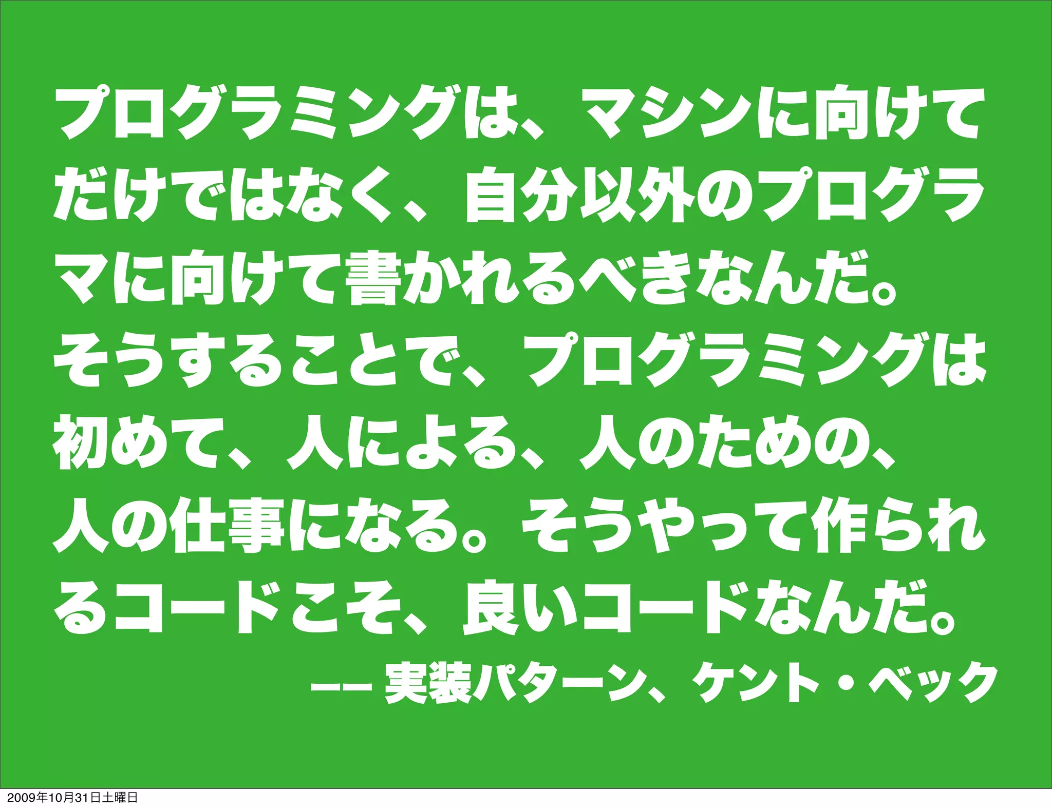 プログラミングは、マシンに向けて
    だけではなく、自分以外のプログラ
    マに向けて書かれるべきなんだ。
    そうすることで、プログラミングは
    初めて、人による、人のための、
    人の仕事になる。そうやって作られ
    るコードこそ、良いコードなんだ。
                 ーー   実装パターン、ケント・ベック

2009年10月31日土曜日
 