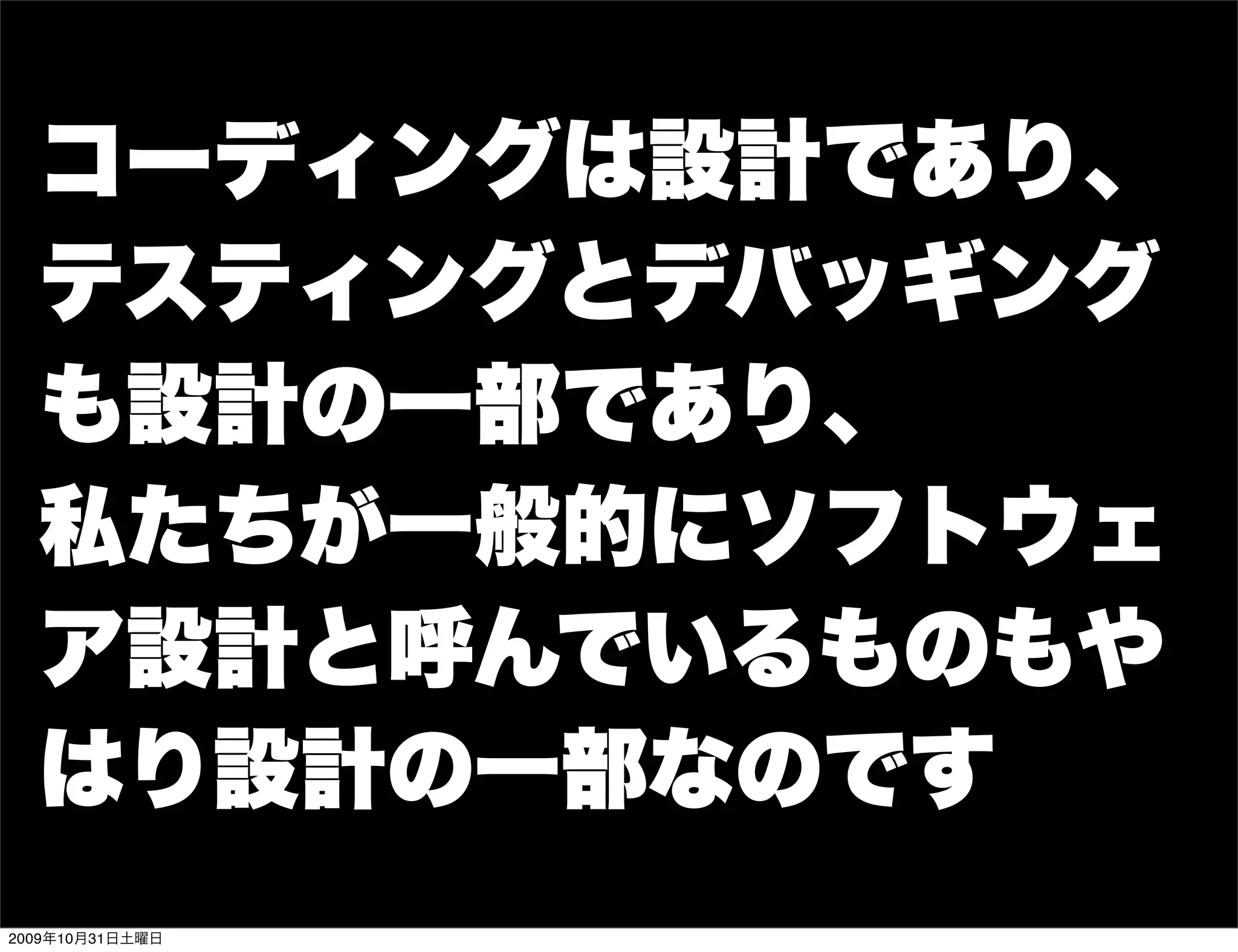 コーディングは設計であり、
  テスティングとデバッギング
  も設計の一部であり、
  私たちが一般的にソフトウェ
  ア設計と呼んでいるものもや
  はり設計の一部なのです
2009年10月31日土曜日
 